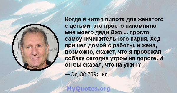 Когда я читал пилота для женатого с детьми, это просто напомнило мне моего дяди Джо ... просто самоуничижительного парня. Хед пришел домой с работы, и жена, возможно, скажет, что я пробежал собаку сегодня утром на