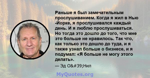 Раньше я был замечательным прослушиванием. Когда я жил в Нью -Йорке, я прослушивался каждый день. И я люблю прослушиваться. Но тогда это дошло до того, что мне это больше не нравилось. Так что, как только это дошло до