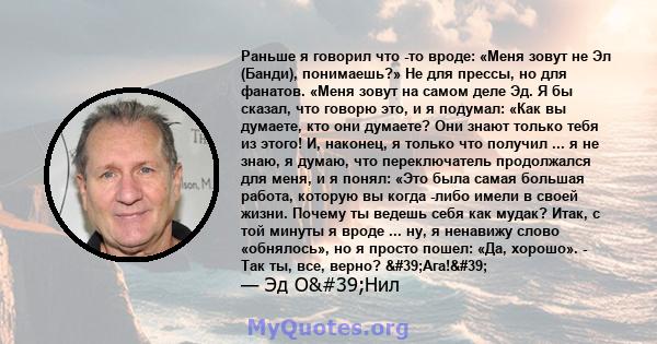 Раньше я говорил что -то вроде: «Меня зовут не Эл (Банди), понимаешь?» Не для прессы, но для фанатов. «Меня зовут на самом деле Эд. Я бы сказал, что говорю это, и я подумал: «Как вы думаете, кто они думаете? Они знают