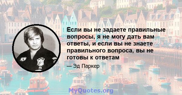 Если вы не задаете правильные вопросы, я не могу дать вам ответы, и если вы не знаете правильного вопроса, вы не готовы к ответам