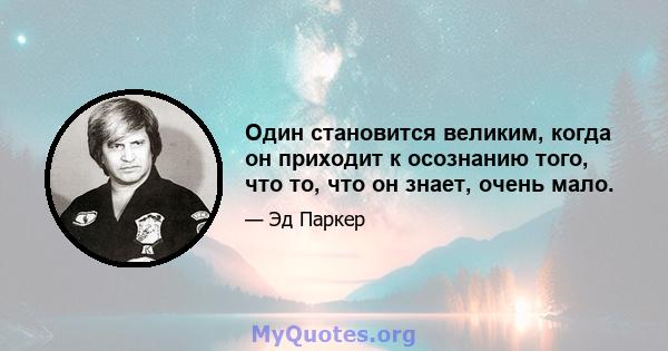 Один становится великим, когда он приходит к осознанию того, что то, что он знает, очень мало.