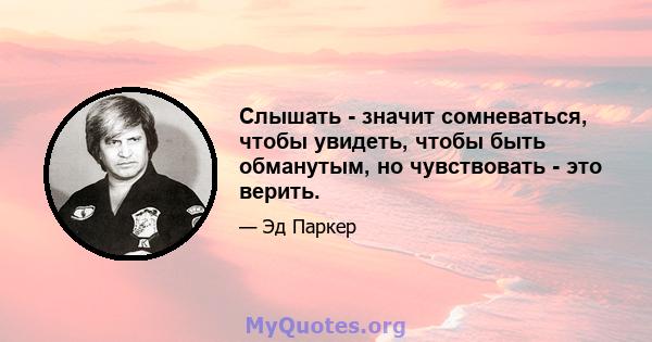 Слышать - значит сомневаться, чтобы увидеть, чтобы быть обманутым, но чувствовать - это верить.