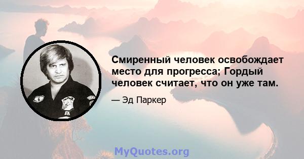 Смиренный человек освобождает место для прогресса; Гордый человек считает, что он уже там.