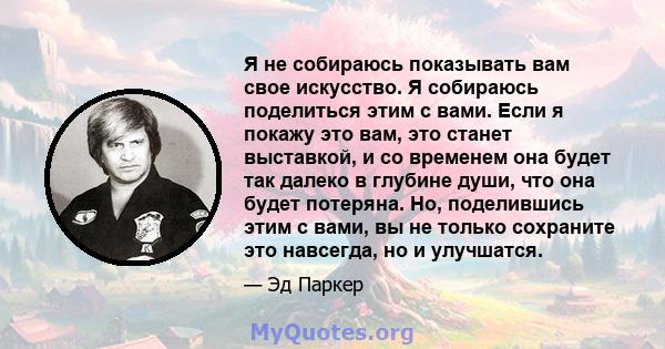 Я не собираюсь показывать вам свое искусство. Я собираюсь поделиться этим с вами. Если я покажу это вам, это станет выставкой, и со временем она будет так далеко в глубине души, что она будет потеряна. Но, поделившись