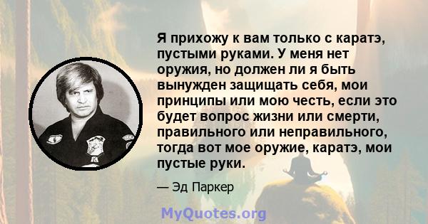 Я прихожу к вам только с каратэ, пустыми руками. У меня нет оружия, но должен ли я быть вынужден защищать себя, мои принципы или мою честь, если это будет вопрос жизни или смерти, правильного или неправильного, тогда