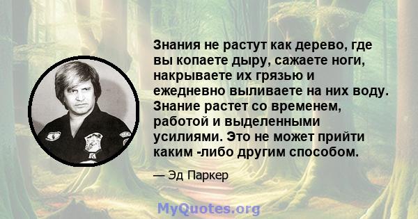 Знания не растут как дерево, где вы копаете дыру, сажаете ноги, накрываете их грязью и ежедневно выливаете на них воду. Знание растет со временем, работой и выделенными усилиями. Это не может прийти каким -либо другим