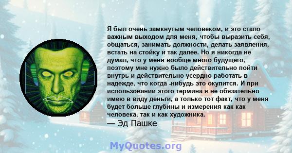 Я был очень замкнутым человеком, и это стало важным выходом для меня, чтобы выразить себя, общаться, занимать должности, делать заявления, встать на стойку и так далее. Но я никогда не думал, что у меня вообще много