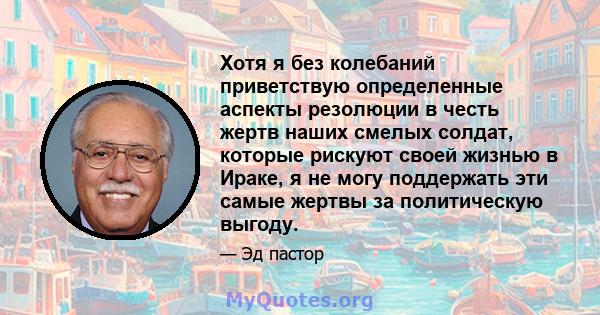 Хотя я без колебаний приветствую определенные аспекты резолюции в честь жертв наших смелых солдат, которые рискуют своей жизнью в Ираке, я не могу поддержать эти самые жертвы за политическую выгоду.