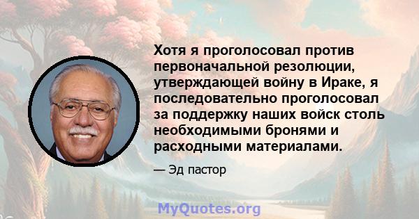 Хотя я проголосовал против первоначальной резолюции, утверждающей войну в Ираке, я последовательно проголосовал за поддержку наших войск столь необходимыми бронями и расходными материалами.