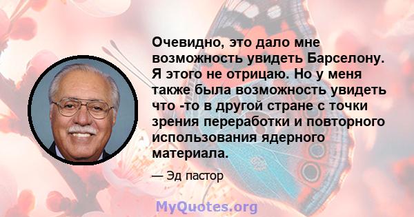 Очевидно, это дало мне возможность увидеть Барселону. Я этого не отрицаю. Но у меня также была возможность увидеть что -то в другой стране с точки зрения переработки и повторного использования ядерного материала.