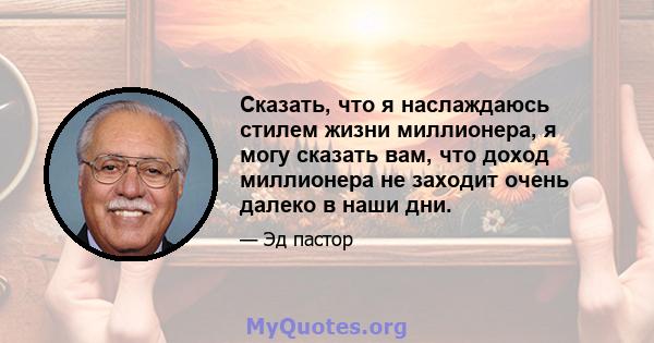 Сказать, что я наслаждаюсь стилем жизни миллионера, я могу сказать вам, что доход миллионера не заходит очень далеко в наши дни.