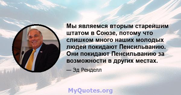 Мы являемся вторым старейшим штатом в Союзе, потому что слишком много наших молодых людей покидают Пенсильванию. Они покидают Пенсильванию за возможности в других местах.