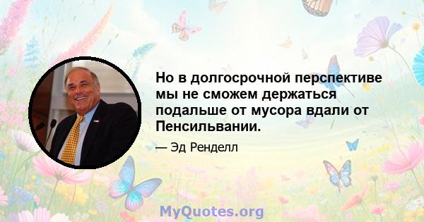 Но в долгосрочной перспективе мы не сможем держаться подальше от мусора вдали от Пенсильвании.