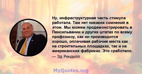 Ну, инфраструктурная часть стимула работала. Там нет никаких сомнений в этом. Мы можем продемонстрировать в Пенсильвании и других штатах по всему профсоюзу, как он производится хорошо, оплачивая рабочие места как на