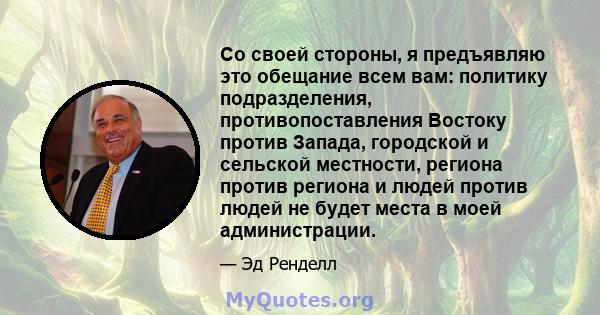 Со своей стороны, я предъявляю это обещание всем вам: политику подразделения, противопоставления Востоку против Запада, городской и сельской местности, региона против региона и людей против людей не будет места в моей