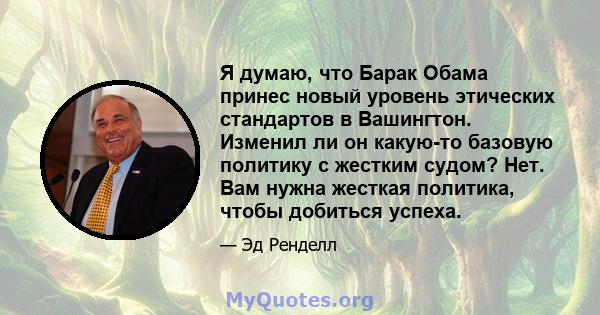 Я думаю, что Барак Обама принес новый уровень этических стандартов в Вашингтон. Изменил ли он какую-то базовую политику с жестким судом? Нет. Вам нужна жесткая политика, чтобы добиться успеха.