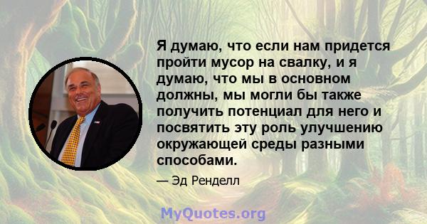 Я думаю, что если нам придется пройти мусор на свалку, и я думаю, что мы в основном должны, мы могли бы также получить потенциал для него и посвятить эту роль улучшению окружающей среды разными способами.