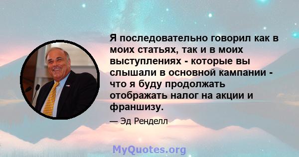 Я последовательно говорил как в моих статьях, так и в моих выступлениях - которые вы слышали в основной кампании - что я буду продолжать отображать налог на акции и франшизу.