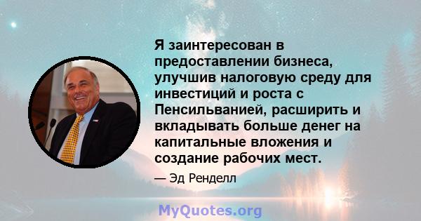 Я заинтересован в предоставлении бизнеса, улучшив налоговую среду для инвестиций и роста с Пенсильванией, расширить и вкладывать больше денег на капитальные вложения и создание рабочих мест.