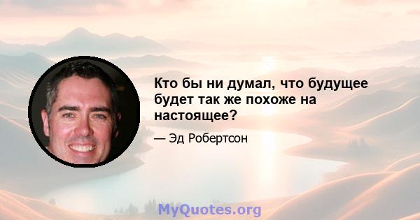 Кто бы ни думал, что будущее будет так же похоже на настоящее?