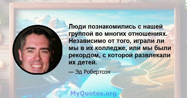 Люди познакомились с нашей группой во многих отношениях. Независимо от того, играли ли мы в их колледже, или мы были рекордом, с которой развлекали их детей.