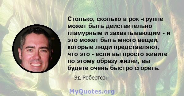 Столько, сколько в рок -группе может быть действительно гламурным и захватывающим - и это может быть много вещей, которые люди представляют, что это - если вы просто живите по этому образу жизни, вы будете очень быстро