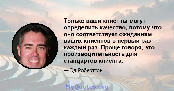 Только ваши клиенты могут определить качество, потому что оно соответствует ожиданиям ваших клиентов в первый раз каждый раз. Проще говоря, это производительность для стандартов клиента.