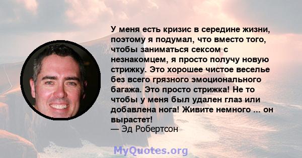 У меня есть кризис в середине жизни, поэтому я подумал, что вместо того, чтобы заниматься сексом с незнакомцем, я просто получу новую стрижку. Это хорошее чистое веселье без всего грязного эмоционального багажа. Это