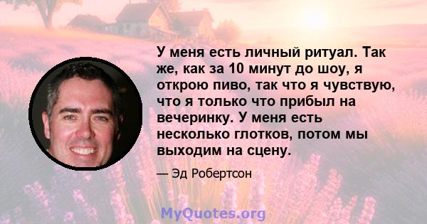 У меня есть личный ритуал. Так же, как за 10 минут до шоу, я открою пиво, так что я чувствую, что я только что прибыл на вечеринку. У меня есть несколько глотков, потом мы выходим на сцену.