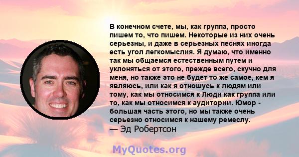 В конечном счете, мы, как группа, просто пишем то, что пишем. Некоторые из них очень серьезны, и даже в серьезных песнях иногда есть угол легкомыслия. Я думаю, что именно так мы общаемся естественным путем и уклоняться