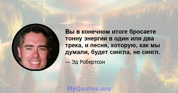 Вы в конечном итоге бросаете тонну энергии в один или два трека, и песня, которую, как мы думали, будет сингла, не сингл.