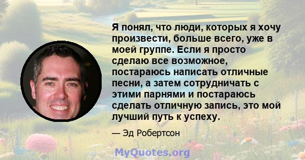 Я понял, что люди, которых я хочу произвести, больше всего, уже в моей группе. Если я просто сделаю все возможное, постараюсь написать отличные песни, а затем сотрудничать с этими парнями и постараюсь сделать отличную