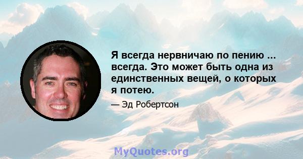 Я всегда нервничаю по пению ... всегда. Это может быть одна из единственных вещей, о которых я потею.