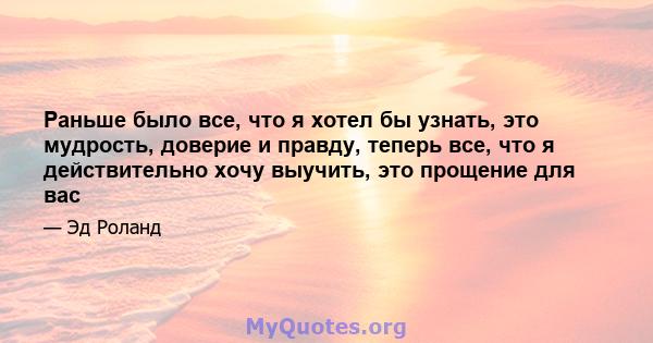 Раньше было все, что я хотел бы узнать, это мудрость, доверие и правду, теперь все, что я действительно хочу выучить, это прощение для вас