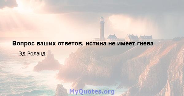 Вопрос ваших ответов, истина не имеет гнева