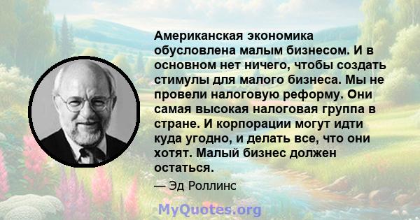 Американская экономика обусловлена ​​малым бизнесом. И в основном нет ничего, чтобы создать стимулы для малого бизнеса. Мы не провели налоговую реформу. Они самая высокая налоговая группа в стране. И корпорации могут