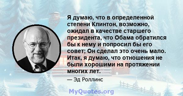 Я думаю, что в определенной степени Клинтон, возможно, ожидал в качестве старшего президента, что Обама обратился бы к нему и попросил бы его совет; Он сделал это очень мало. Итак, я думаю, что отношения не были