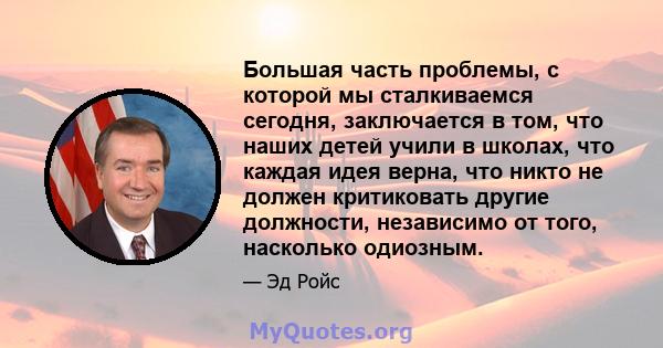 Большая часть проблемы, с которой мы сталкиваемся сегодня, заключается в том, что наших детей учили в школах, что каждая идея верна, что никто не должен критиковать другие должности, независимо от того, насколько