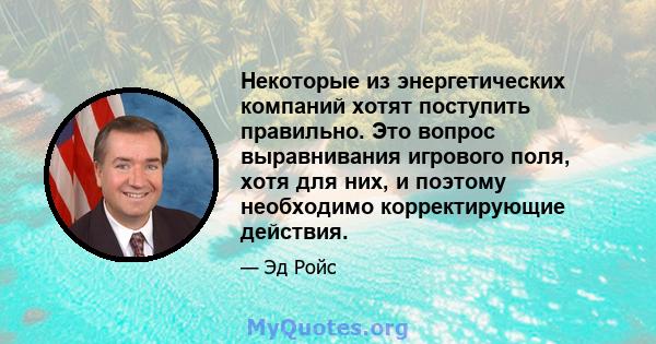 Некоторые из энергетических компаний хотят поступить правильно. Это вопрос выравнивания игрового поля, хотя для них, и поэтому необходимо корректирующие действия.