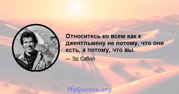 Относитесь ко всем как к джентльмену не потому, что они есть, а потому, что вы.