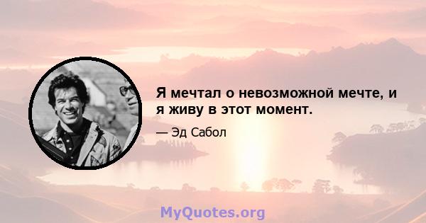 Я мечтал о невозможной мечте, и я живу в этот момент.