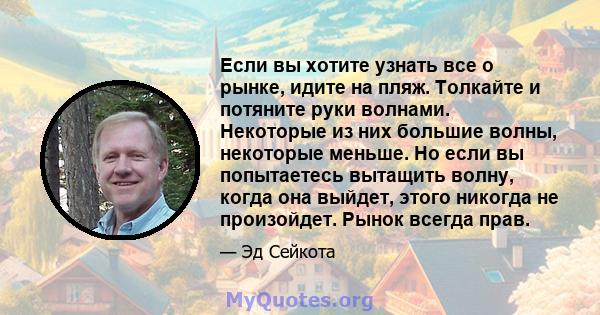 Если вы хотите узнать все о рынке, идите на пляж. Толкайте и потяните руки волнами. Некоторые из них большие волны, некоторые меньше. Но если вы попытаетесь вытащить волну, когда она выйдет, этого никогда не произойдет. 