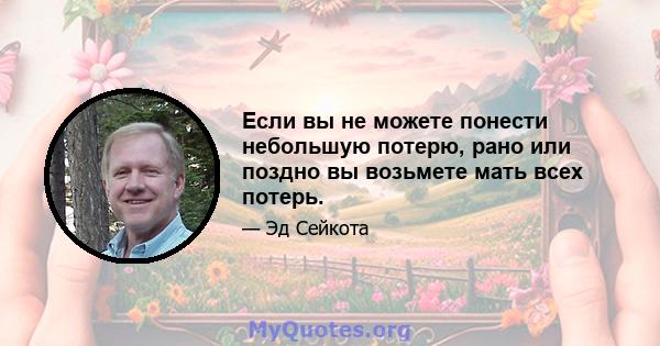 Если вы не можете понести небольшую потерю, рано или поздно вы возьмете мать всех потерь.