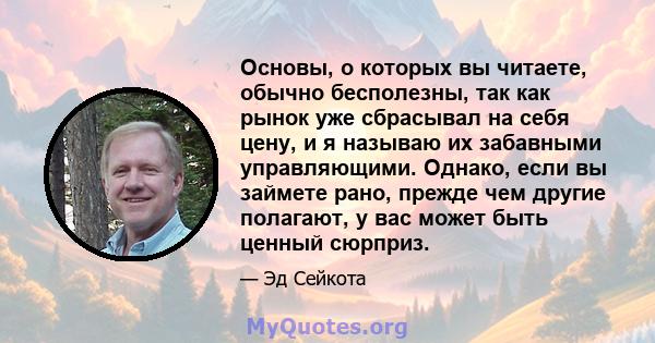 Основы, о которых вы читаете, обычно бесполезны, так как рынок уже сбрасывал на себя цену, и я называю их забавными управляющими. Однако, если вы займете рано, прежде чем другие полагают, у вас может быть ценный сюрприз.