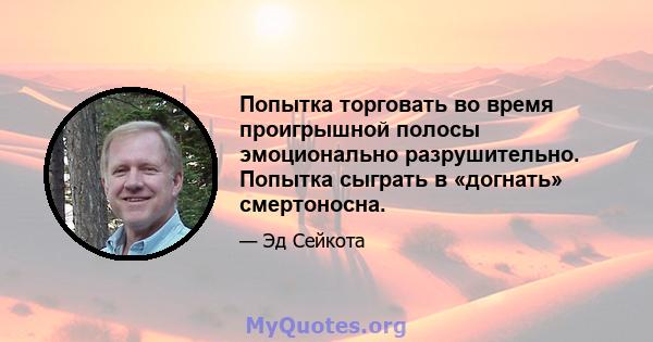 Попытка торговать во время проигрышной полосы эмоционально разрушительно. Попытка сыграть в «догнать» смертоносна.