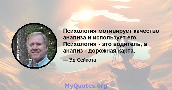 Психология мотивирует качество анализа и использует его. Психология - это водитель, а анализ - дорожная карта.