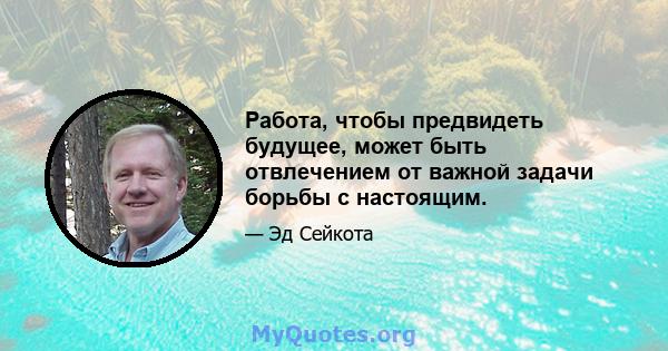 Работа, чтобы предвидеть будущее, может быть отвлечением от важной задачи борьбы с настоящим.