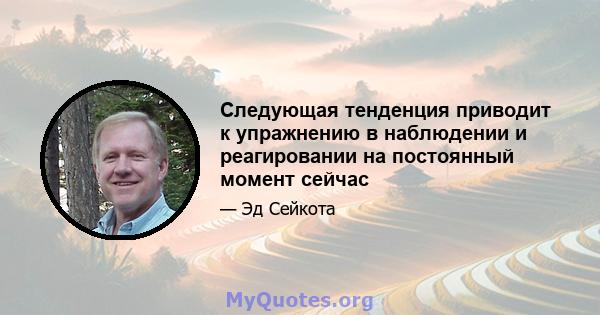 Следующая тенденция приводит к упражнению в наблюдении и реагировании на постоянный момент сейчас