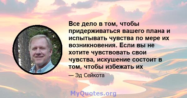 Все дело в том, чтобы придерживаться вашего плана и испытывать чувства по мере их возникновения. Если вы не хотите чувствовать свои чувства, искушение состоит в том, чтобы избежать их