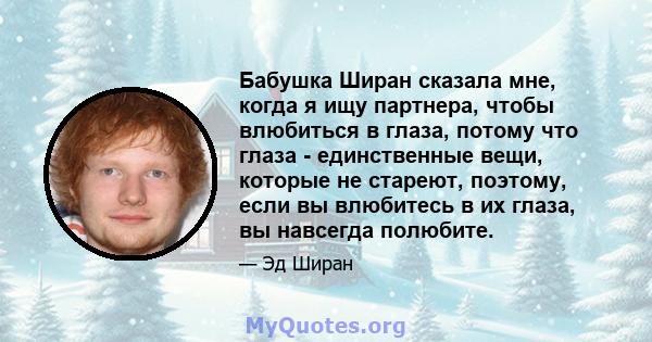 Бабушка Ширан сказала мне, когда я ищу партнера, чтобы влюбиться в глаза, потому что глаза - единственные вещи, которые не стареют, поэтому, если вы влюбитесь в их глаза, вы навсегда полюбите.